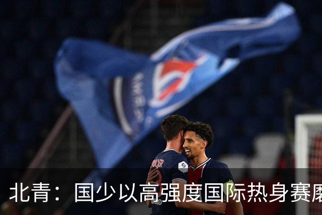 北青：国少以高强度国际热身赛磨合阵容，全力备战U17世界杯