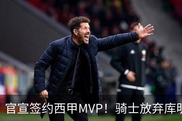 官宣签约西甲MVP！骑士放弃库明加，只愿给底薪！