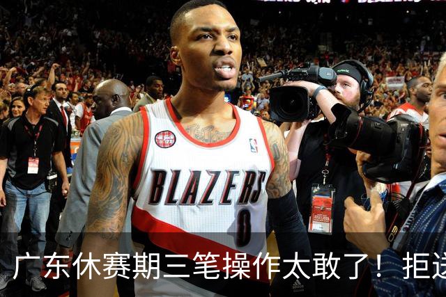 广东休赛期三笔操作太敢了！拒送核心徐杰放走八年功勋，新星黄明依正式上位冲冠