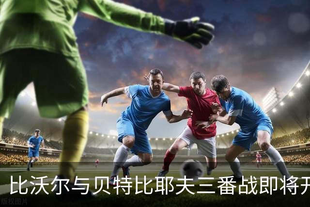 比沃尔与贝特比耶夫三番战即将开启，本纳维德兹交锋计划告吹