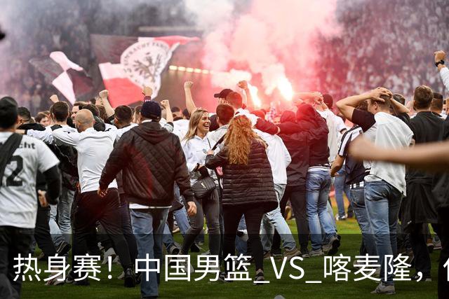 热身赛！中国男篮 VS 喀麦隆，传来 3 好消息 1 坏消息，郭士强迎强援