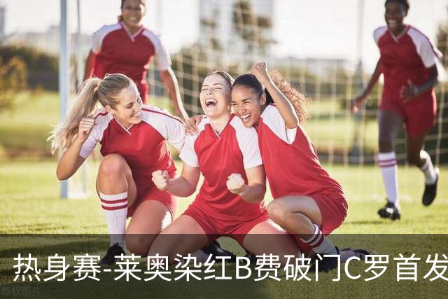 热身赛-莱奥染红B费破门C罗首发 十人葡萄牙2-1十人智利