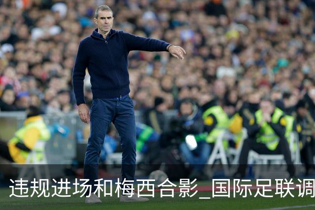 违规进场和梅西合影 国际足联调查网红撒盐哥