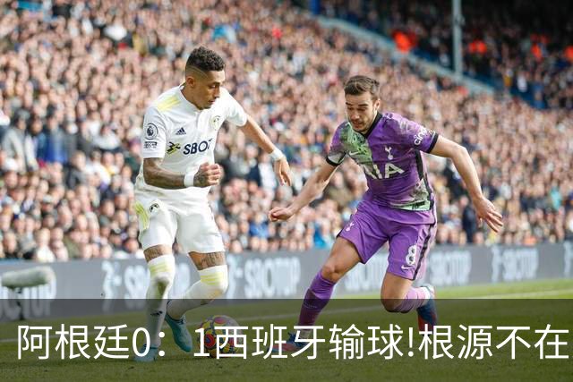 阿根廷0：1西班牙输球!根源不在少打一人，而是一个不争的事实