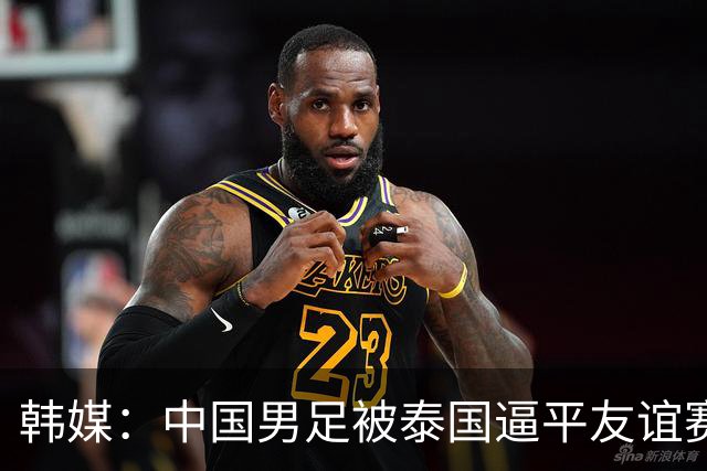 韩媒：中国男足被泰国逼平友谊赛再度蒙羞 冲击下届世界杯依旧艰难
