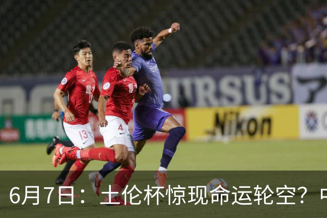6月7日：土伦杯惊现命运轮空？中国U19男足末战竟成积分固定靶
